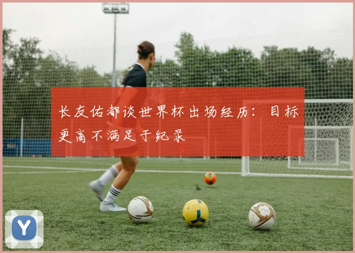 长友佑都谈世界杯出场经历：目标更高不满足于纪录