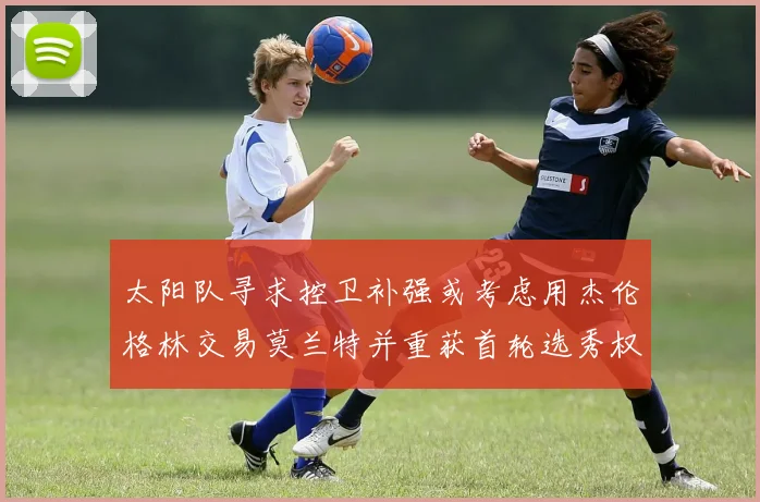 太阳队寻求控卫补强或考虑用杰伦格林交易莫兰特并重获首轮选秀权