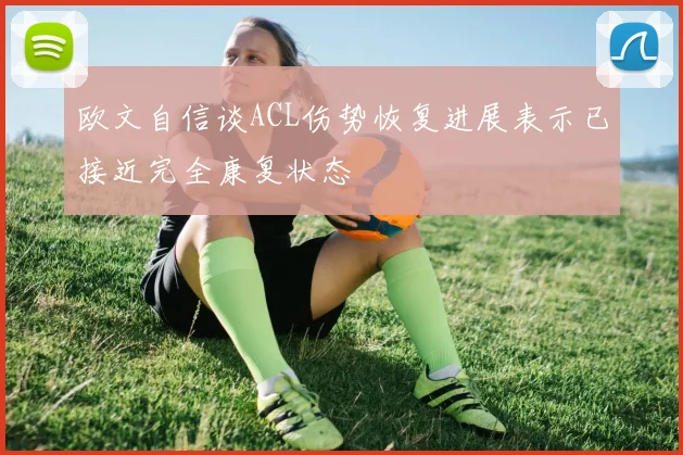 欧文自信谈ACL伤势恢复进展表示已接近完全康复状态
