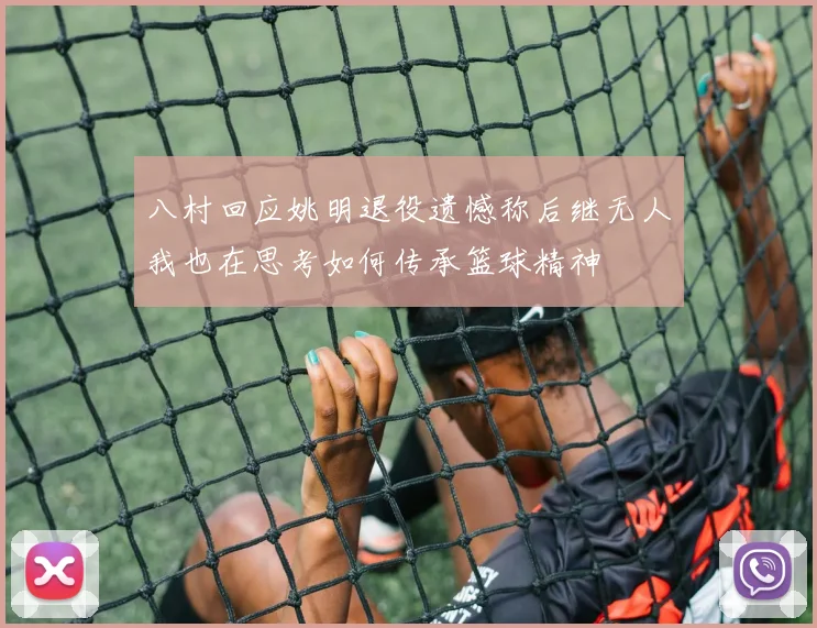 八村回应姚明退役遗憾称后继无人我也在思考如何传承篮球精神