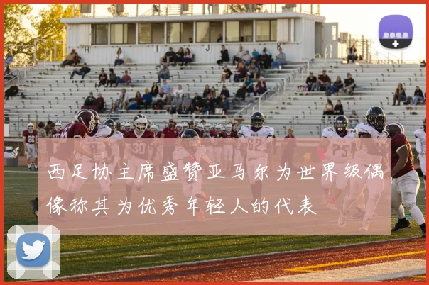 西足协主席盛赞亚马尔为世界级偶像称其为优秀年轻人的代表