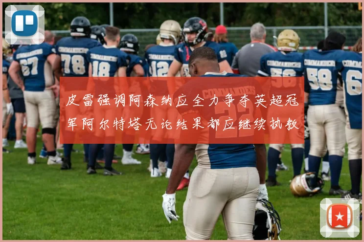 皮雷强调阿森纳应全力争夺英超冠军阿尔特塔无论结果都应继续执教