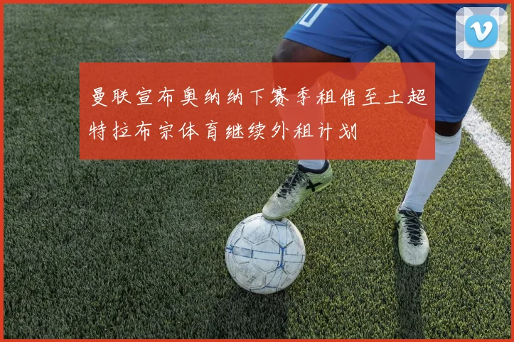 曼联宣布奥纳纳下赛季租借至土超特拉布宗体育继续外租计划