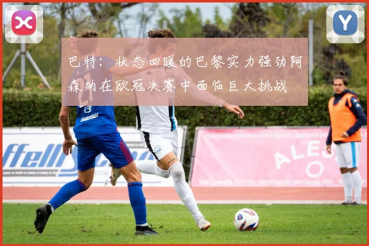 巴特：状态回暖的巴黎实力强劲阿森纳在欧冠决赛中面临巨大挑战