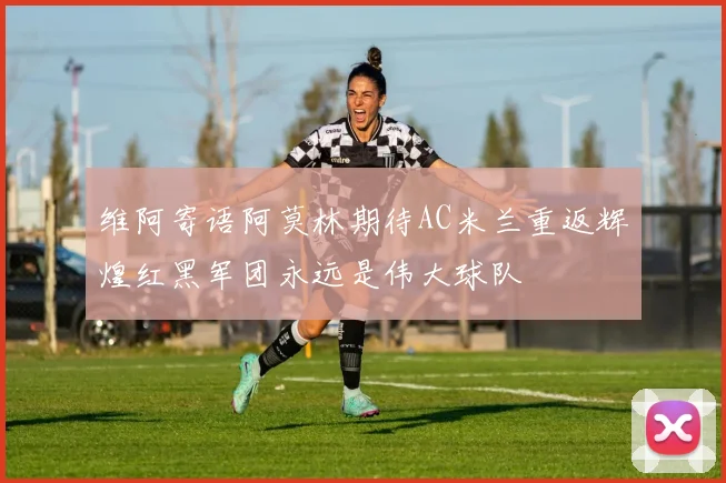 维阿寄语阿莫林期待AC米兰重返辉煌红黑军团永远是伟大球队