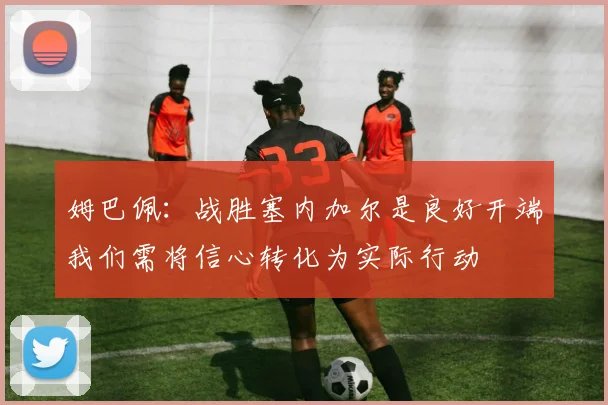 姆巴佩：战胜塞内加尔是良好开端我们需将信心转化为实际行动