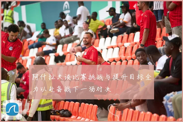 阿什拉夫谈比赛挑战与提升目标全力以赴备战下一场对决