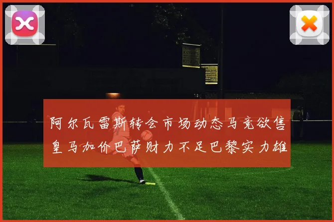 阿尔瓦雷斯转会市场动态马竞欲售皇马加价巴萨财力不足巴黎实力雄厚