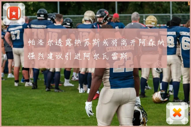 帕洛尔透露热苏斯或将离开阿森纳强烈建议引进阿尔瓦雷斯