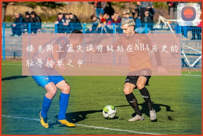 福克斯上篮失误将铭刻在NBA历史的耻辱榜单之中