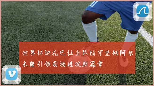 世界杯巡礼巴拉圭队防守坚韧阿尔米隆引领前场进攻新篇章