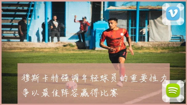穆斯卡特强调年轻球员的重要性力争以最佳阵容赢得比赛