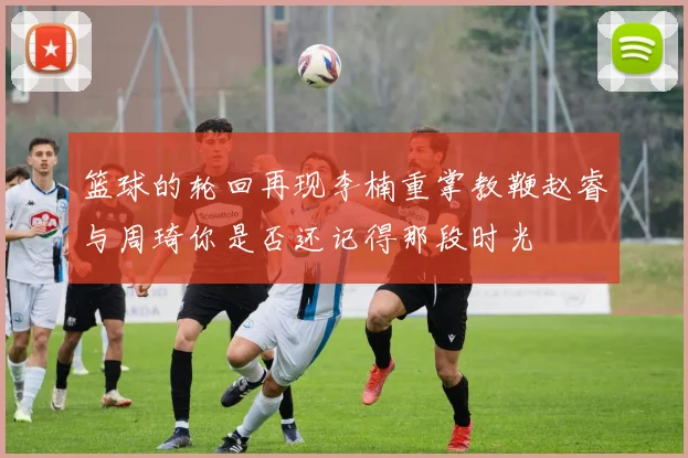 篮球的轮回再现李楠重掌教鞭赵睿与周琦你是否还记得那段时光