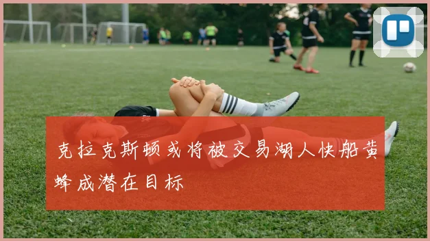 克拉克斯顿或将被交易湖人快船黄蜂成潜在目标
