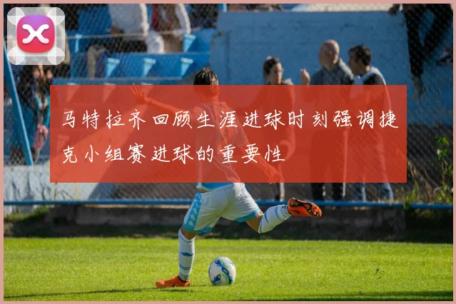 马特拉齐回顾生涯进球时刻强调捷克小组赛进球的重要性