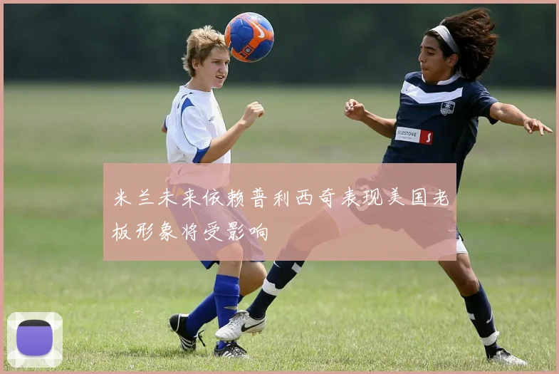 米兰未来依赖普利西奇表现美国老板形象将受影响
