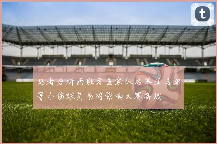记者分析西班牙国家队名单亚马尔等小伤球员或将影响大赛备战