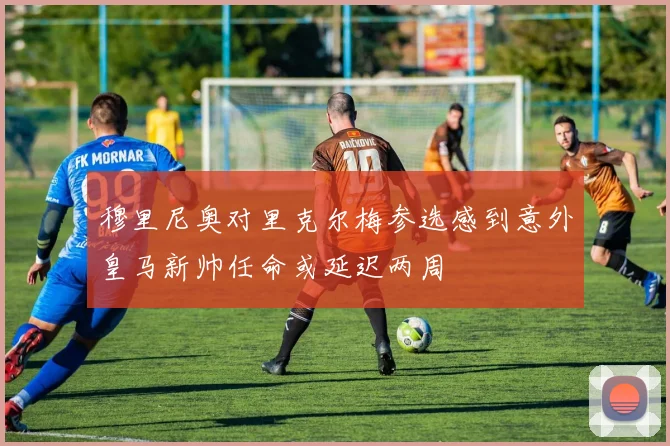 穆里尼奥对里克尔梅参选感到意外皇马新帅任命或延迟两周