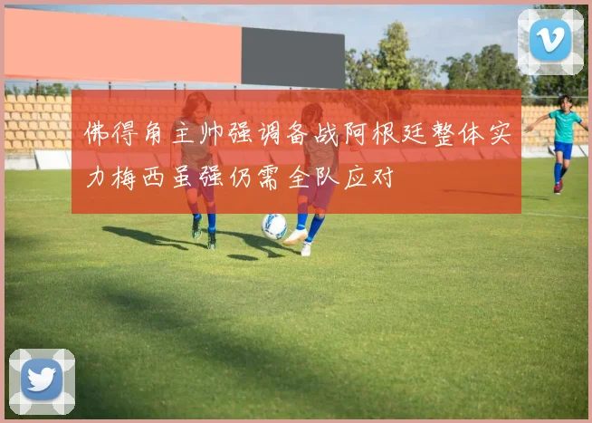 佛得角主帅强调备战阿根廷整体实力梅西虽强仍需全队应对